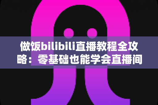 做饭bilibili直播教程全攻略：零基础也能学会直播间烹饪技巧，轻松变身美食达人