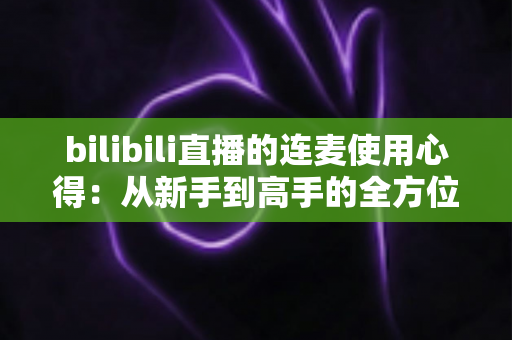 bilibili直播的连麦使用心得:从新手到高手的全方位实战指南 bilibili直播的连麦使用心得:从新手到高手的全方位实战指南