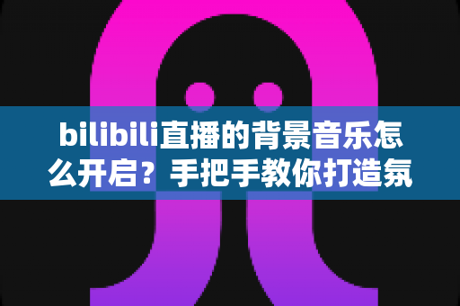 bilibili直播的背景音乐怎么开启?手把手教你打造氛围感直播间(2025最新教程) bilibili直播的背景音乐怎么开启?手把手教你打造氛围感直播间(2025最新教程)
