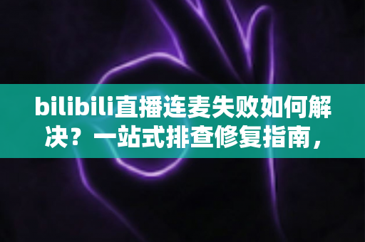 bilibili直播连麦失败如何解决？一站式排查修复指南，助你快速恢复连麦直播