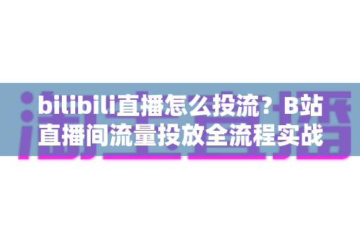 bilibili直播怎么投流?B站直播间流量投放全流程实战指南与避坑手册 bilibili直播怎么投流?B站直播间流量投放全流程实战指南与避坑手册