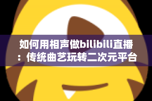 如何用相声做bilibili直播:传统曲艺玩转二次元平台的完整运营指南 如何用相声做bilibili直播:传统曲艺玩转二次元平台的完整运营指南