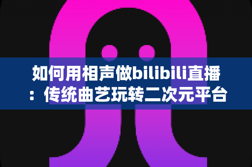 如何用相声做bilibili直播:传统曲艺玩转二次元平台的完整运营指南 如何用相声做bilibili直播:传统曲艺玩转二次元平台的完整运营指南