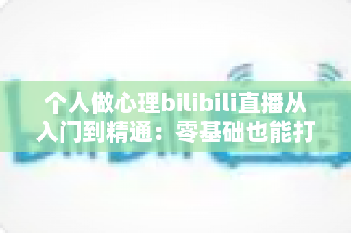 个人做心理bilibili直播从入门到精通：零基础也能打造高人气心理学直播间的实战指南