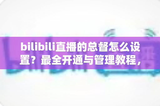 bilibili直播的总督怎么设置？最全开通与管理教程，助你快速解锁B站直播间最高荣誉！