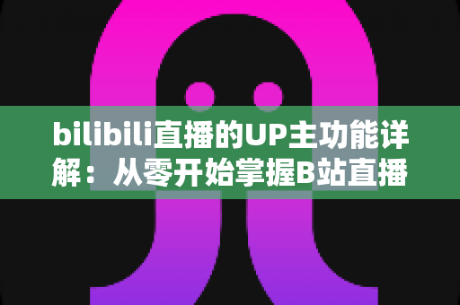 bilibili直播的UP主功能详解：从零开始掌握B站直播运营与变现的全套核心玩法