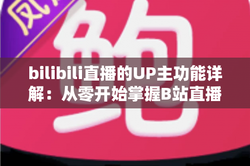 bilibili直播的UP主功能详解：从零开始掌握B站直播运营与变现的全套核心玩法