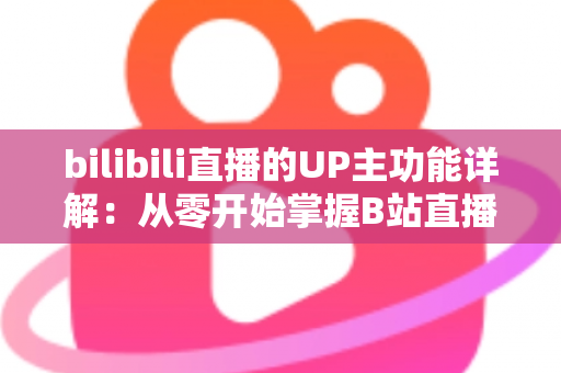 bilibili直播的UP主功能详解：从零开始掌握B站直播运营与变现的全套核心玩法