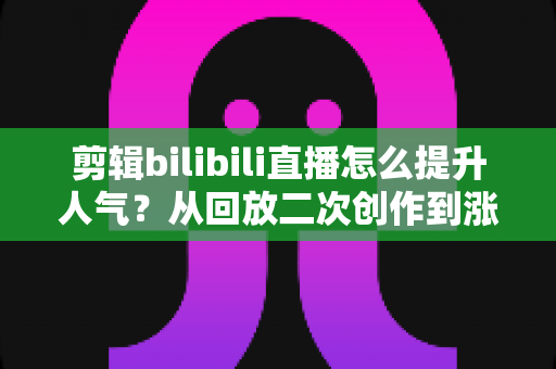 剪辑bilibili直播怎么提升人气?从回放二次创作到涨粉破圈的完整运营指南 剪辑bilibili直播怎么提升人气?从回放二次创作到涨粉破圈的完整运营指南