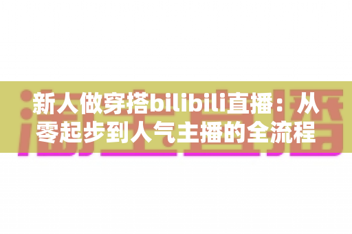 新人做穿搭bilibili直播:从零起步到人气主播的全流程实战指南 新人做穿搭bilibili直播:从零起步到人气主播的全流程实战指南
