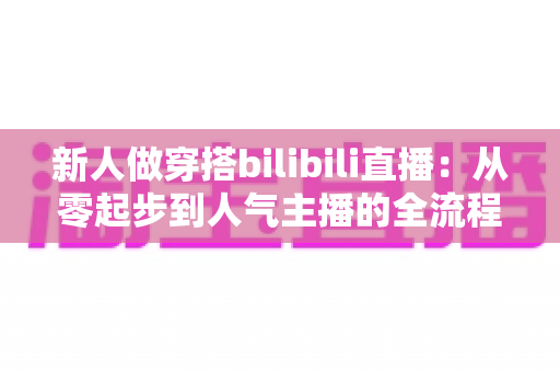 新人做穿搭bilibili直播：从零起步到人气主播的全流程实战指南