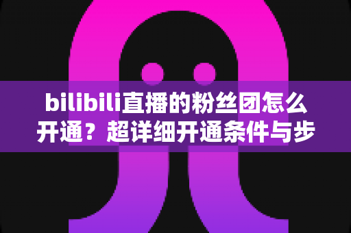 bilibili直播的粉丝团怎么开通?超详细开通条件与步骤全解析,新手主播必看运营指南 bilibili直播的粉丝团怎么开通?超详细开通条件与步骤全解析,新手主播必看运营指南