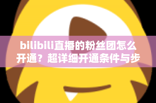 bilibili直播的粉丝团怎么开通?超详细开通条件与步骤全解析,新手主播必看运营指南 bilibili直播的粉丝团怎么开通?超详细开通条件与步骤全解析,新手主播必看运营指南
