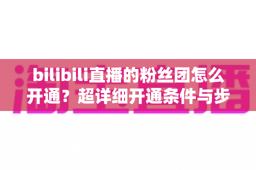 bilibili直播的粉丝团怎么开通?超详细开通条件与步骤全解析,新手主播必看运营指南 bilibili直播的粉丝团怎么开通?超详细开通条件与步骤全解析,新手主播必看运营指南