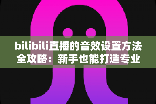 bilibili直播的音效设置方法全攻略:新手也能打造专业级直播间音效体验 bilibili直播的音效设置方法全攻略:新手也能打造专业级直播间音效体验