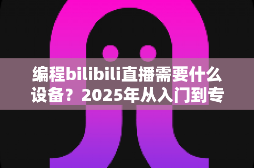编程bilibili直播需要什么设备？2025年从入门到专业的全套直播设备清单与选购指南