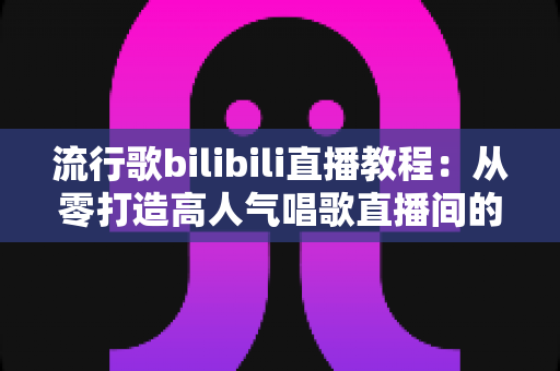 流行歌bilibili直播教程:从零打造高人气唱歌直播间的全方位实战指南 流行歌bilibili直播教程:从零打造高人气唱歌直播间的全方位实战指南