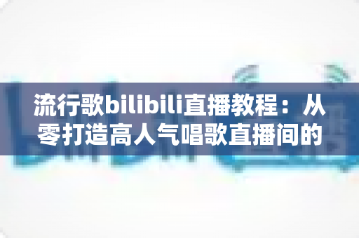 流行歌bilibili直播教程：从零打造高人气唱歌直播间的全方位实战指南