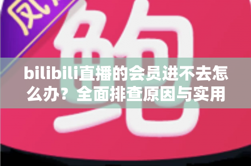 bilibili直播的会员进不去怎么办？全面排查原因与实用解决方法指南