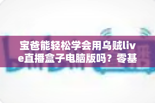 宝爸能轻松学会用乌贼live直播盒子电脑版吗？零基础新手爸爸的直播上手全指南