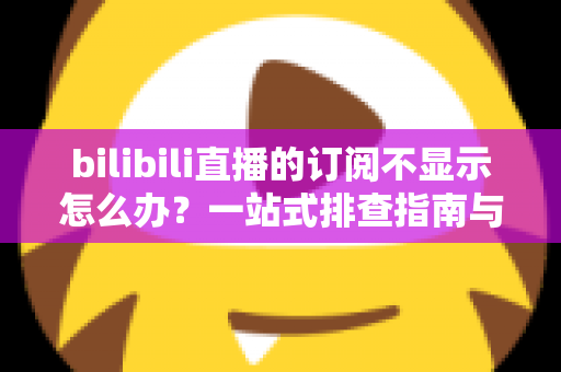 bilibili直播的订阅不显示怎么办？一站式排查指南与实用解决技巧