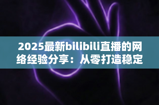 2025最新bilibili直播的网络经验分享：从零打造稳定高清直播的实用指南