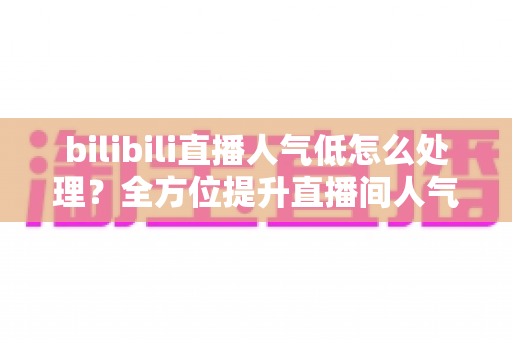 bilibili直播人气低怎么处理？全方位提升直播间人气的实用指南
