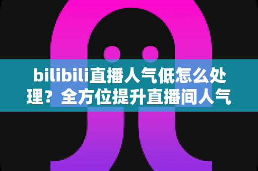 bilibili直播人气低怎么处理？全方位提升直播间人气的实用指南