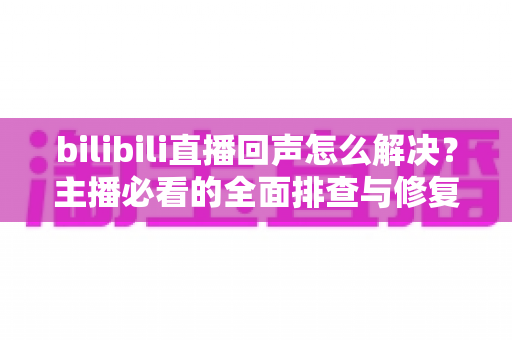 bilibili直播回声怎么解决?主播必看的全面排查与修复指南 bilibili直播回声怎么解决?主播必看的全面排查与修复指南