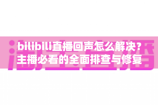 bilibili直播回声怎么解决?主播必看的全面排查与修复指南 bilibili直播回声怎么解决?主播必看的全面排查与修复指南