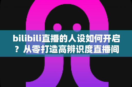 bilibili直播的人设如何开启？从零打造高辨识度直播间人设的完整指南