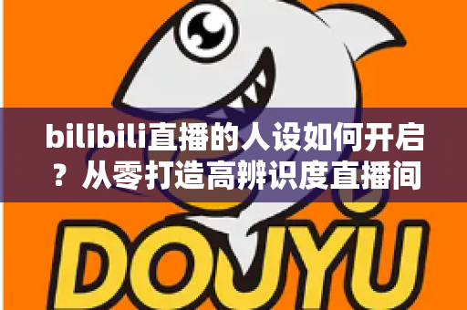 bilibili直播的人设如何开启？从零打造高辨识度直播间人设的完整指南