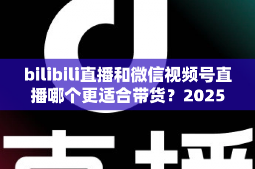 bilibili直播和微信视频号直播哪个更适合带货？2025年深度对比分析与平台选择实战指南