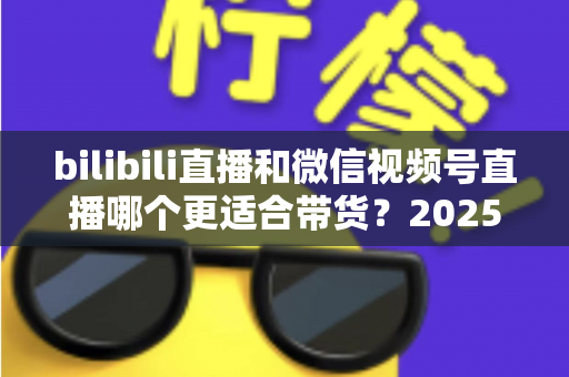 bilibili直播和微信视频号直播哪个更适合带货？2025年深度对比分析与平台选择实战指南