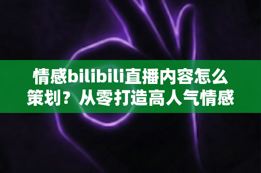 情感bilibili直播内容怎么策划？从零打造高人气情感直播间的完整指南