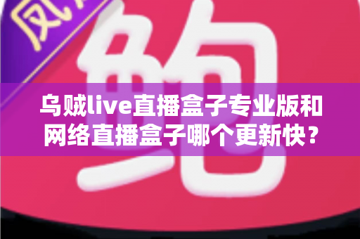 乌贼live直播盒子专业版和网络直播盒子哪个更新快？全面对比解析与选购指南