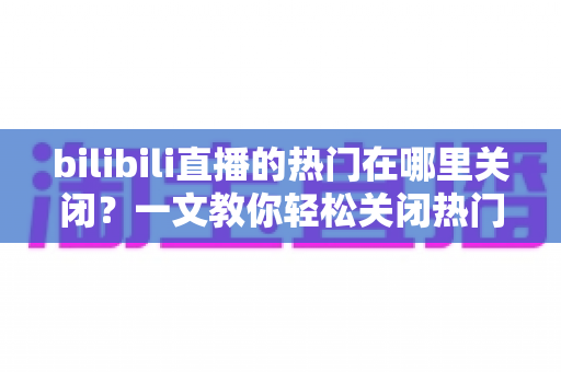 bilibili直播的热门在哪里关闭？一文教你轻松关闭热门推荐，还你清爽的观看体验