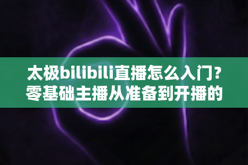 太极bilibili直播怎么入门?零基础主播从准备到开播的全方位实战指南 太极bilibili直播怎么入门?零基础主播从准备到开播的全方位实战指南