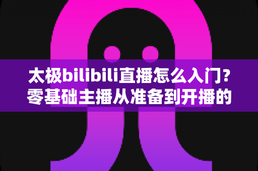 太极bilibili直播怎么入门?零基础主播从准备到开播的全方位实战指南 太极bilibili直播怎么入门?零基础主播从准备到开播的全方位实战指南