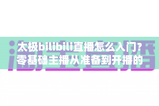 太极bilibili直播怎么入门?零基础主播从准备到开播的全方位实战指南 太极bilibili直播怎么入门?零基础主播从准备到开播的全方位实战指南