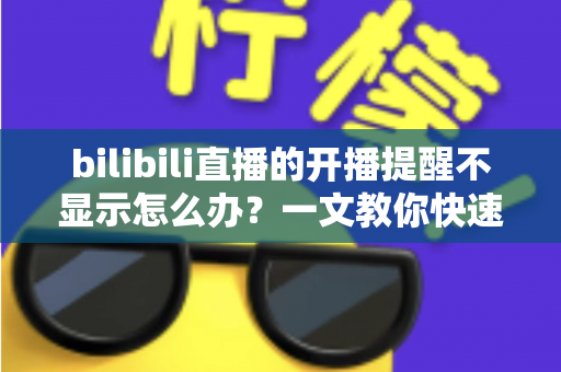 bilibili直播的开播提醒不显示怎么办？一文教你快速排查并恢复直播通知功能