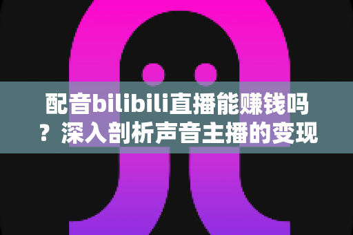 配音bilibili直播能赚钱吗？深入剖析声音主播的变现渠道与真实收入水平