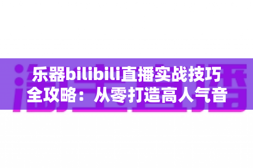 乐器bilibili直播实战技巧全攻略:从零打造高人气音乐直播间的完整指南 乐器bilibili直播实战技巧全攻略:从零打造高人气音乐直播间的完整指南