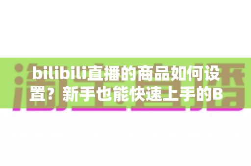 bilibili直播的商品如何设置？新手也能快速上手的B站直播带货商品配置全流程指南