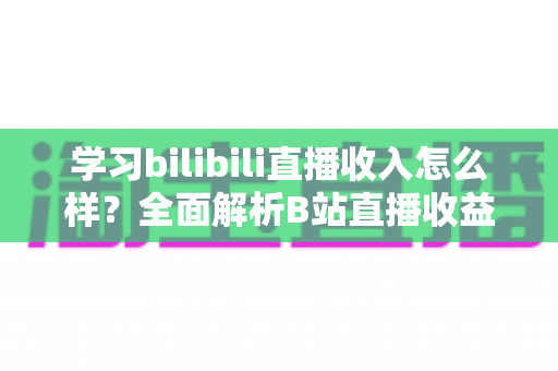 学习bilibili直播收入怎么样？全面解析B站直播收益构成与新人变现指南