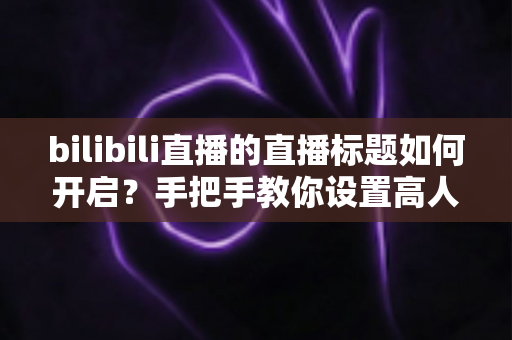 bilibili直播的直播标题如何开启?手把手教你设置高人气B站直播标题的完整实用指南 bilibili直播的直播标题如何开启?手把手教你设置高人气B站直播标题的完整实用指南