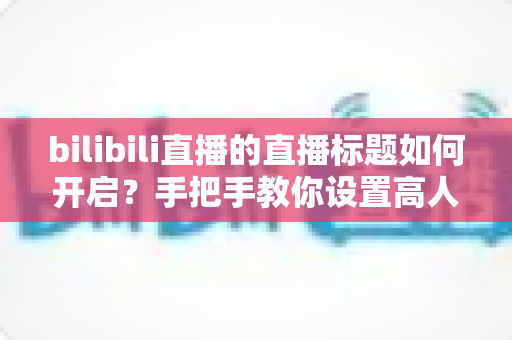 bilibili直播的直播标题如何开启?手把手教你设置高人气B站直播标题的完整实用指南 bilibili直播的直播标题如何开启?手把手教你设置高人气B站直播标题的完整实用指南