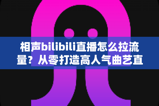 相声bilibili直播怎么拉流量?从零打造高人气曲艺直播间的实战指南 相声bilibili直播怎么拉流量?从零打造高人气曲艺直播间的实战指南