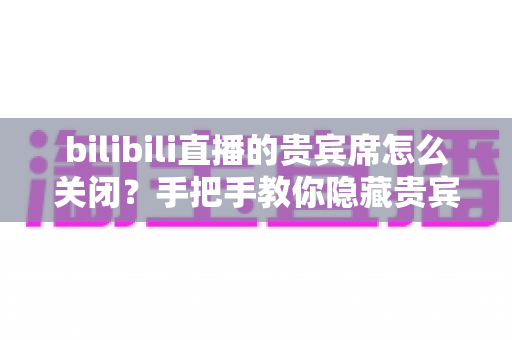 bilibili直播的贵宾席怎么关闭？手把手教你隐藏贵宾席的完整设置教程与实用技巧