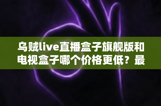 乌贼live直播盒子旗舰版和电视盒子哪个价格更低?最全价格对比与选购攻略大揭秘 乌贼live直播盒子旗舰版和电视盒子哪个价格更低?最全价格对比与选购攻略大揭秘